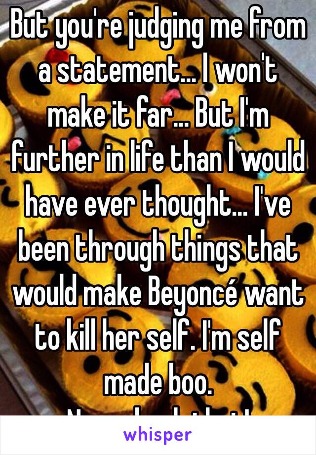 But you're judging me from a statement... I won't make it far... But I'm further in life than I would have ever thought... I've been through things that would make Beyoncé want to kill her self. I'm self made boo. 
Now check that!