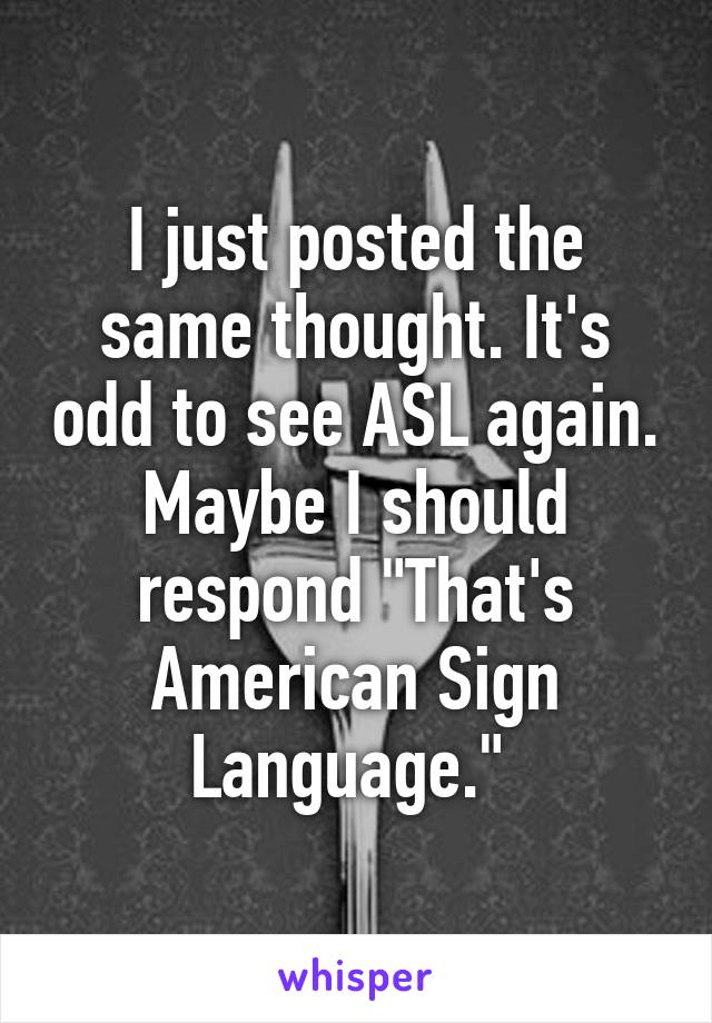 I just posted the same thought. It's odd to see ASL again. Maybe I should respond "That's American Sign Language." 