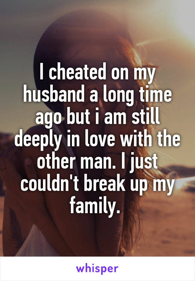 I cheated on my husband a long time ago but i am still deeply in love with the other man. I just couldn't break up my family. 
