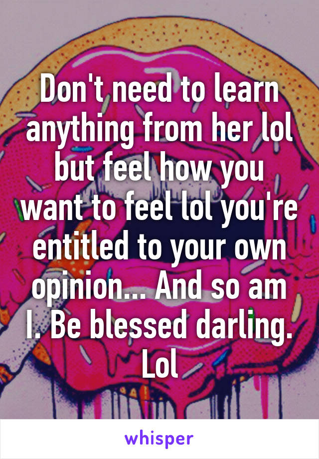 Don't need to learn anything from her lol but feel how you want to feel lol you're entitled to your own opinion... And so am I. Be blessed darling. Lol