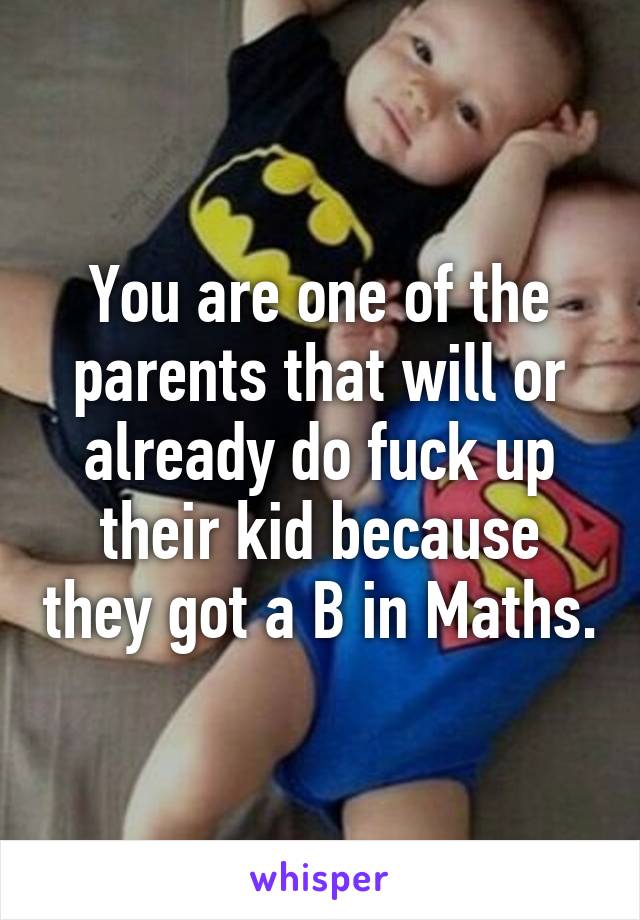 You are one of the parents that will or already do fuck up their kid because they got a B in Maths.