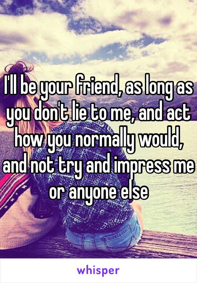 I'll be your friend, as long as you don't lie to me, and act how you normally would, and not try and impress me or anyone else 