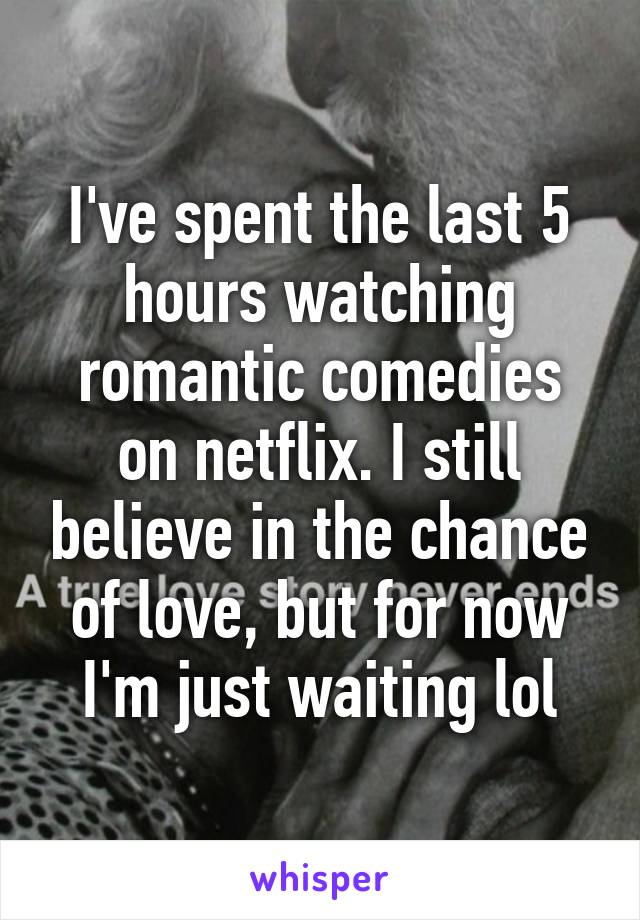 I've spent the last 5 hours watching romantic comedies on netflix. I still believe in the chance of love, but for now I'm just waiting lol