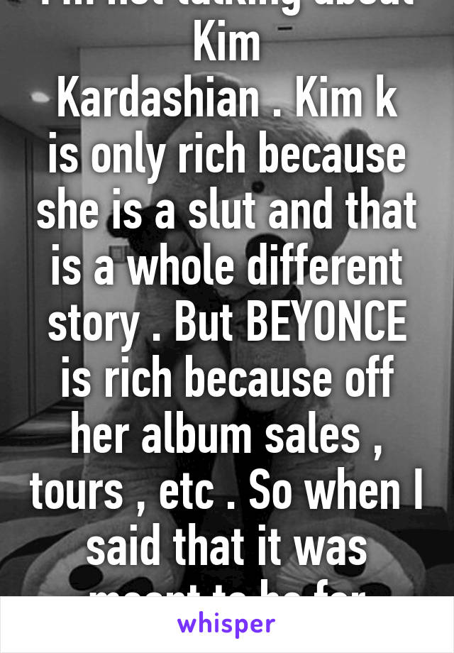 I'm not talking about Kim
Kardashian . Kim k is only rich because she is a slut and that is a whole different story . But BEYONCE is rich because off her album sales , tours , etc . So when I said that it was meant to be for Beyonc 