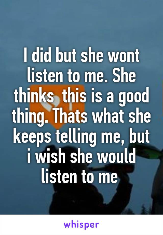 I did but she wont listen to me. She thinks  this is a good thing. Thats what she keeps telling me, but i wish she would listen to me 