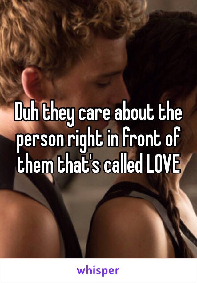 Duh they care about the person right in front of them that's called LOVE