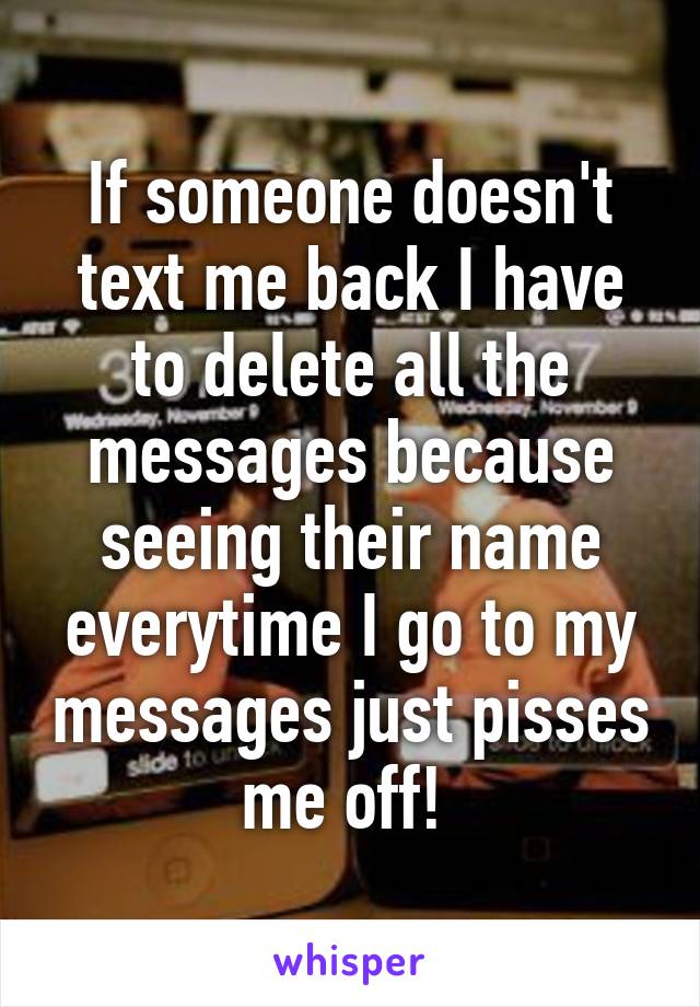 If someone doesn't text me back I have to delete all the messages because seeing their name everytime I go to my messages just pisses me off! 
