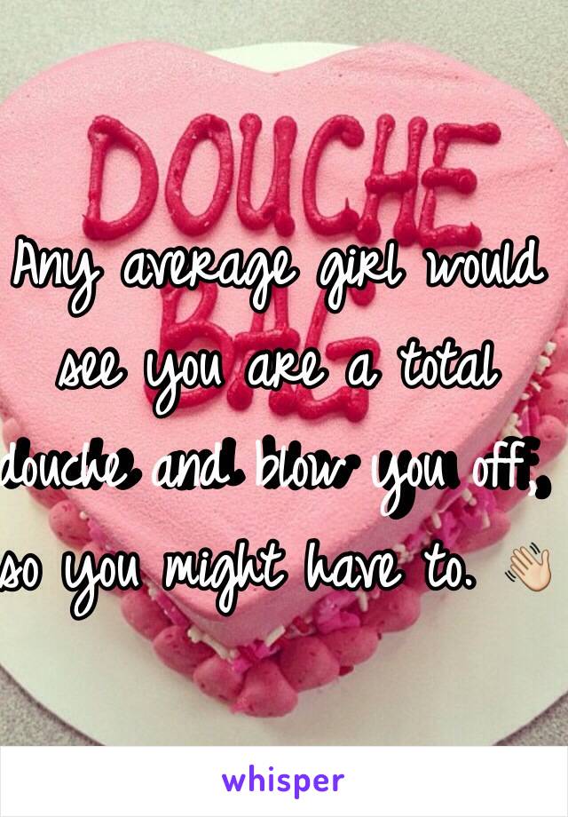 Any average girl would see you are a total douche and blow you off, so you might have to. 👋