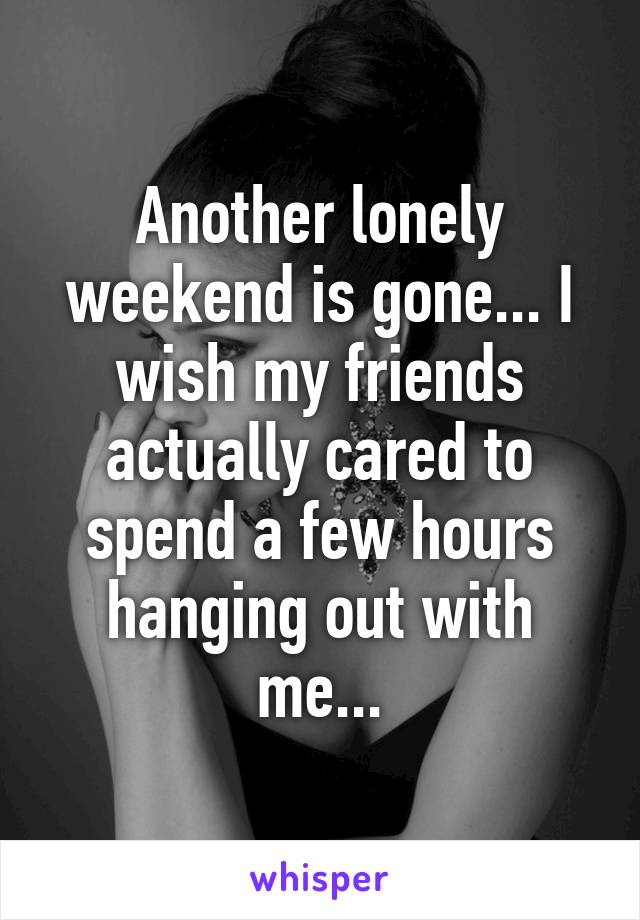 Another lonely weekend is gone... I wish my friends actually cared to spend a few hours hanging out with me...