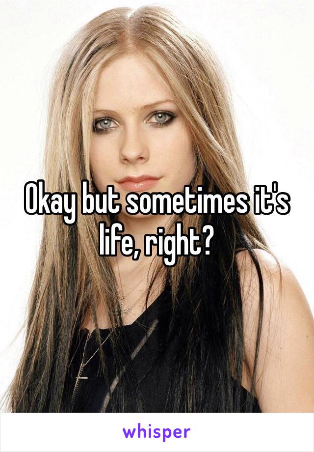 Okay but sometimes it's life, right? 