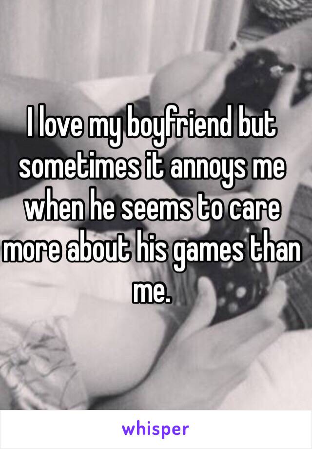 I love my boyfriend but sometimes it annoys me when he seems to care more about his games than me.