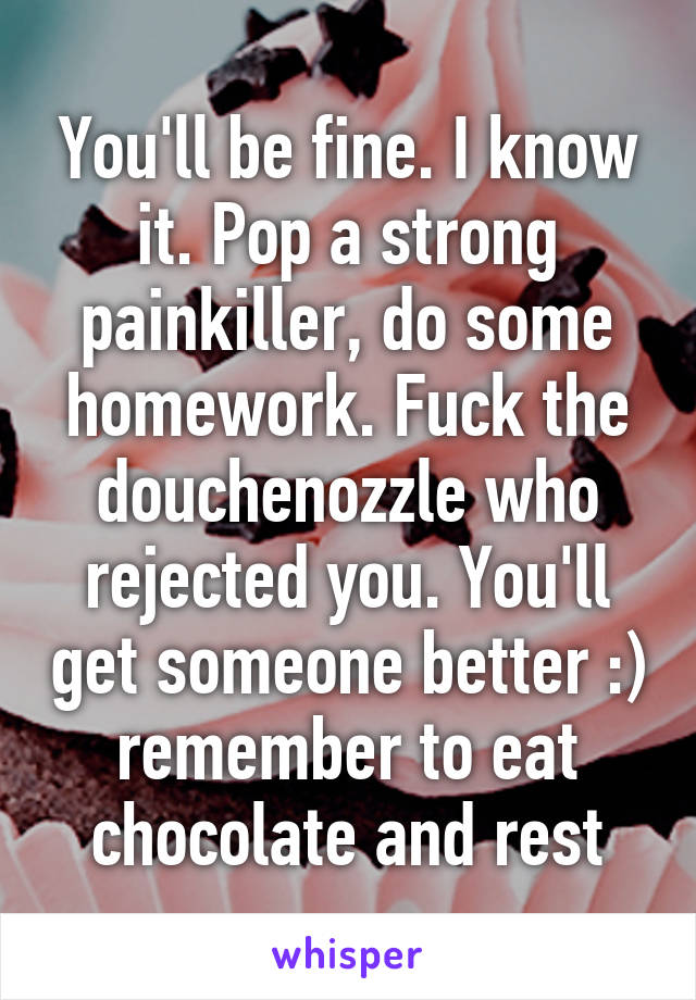 You'll be fine. I know it. Pop a strong painkiller, do some homework. Fuck the douchenozzle who rejected you. You'll get someone better :) remember to eat chocolate and rest