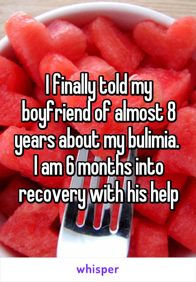 I finally told my boyfriend of almost 8 years about my bulimia.  I am 6 months into recovery with his help