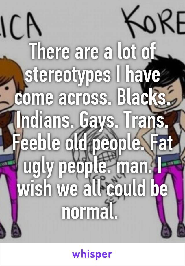 There are a lot of stereotypes I have come across. Blacks. Indians. Gays. Trans. Feeble old people. Fat ugly people. man. I wish we all could be normal. 