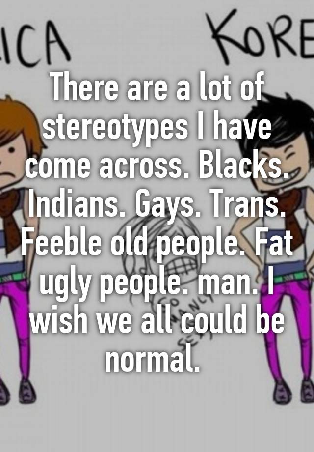 There are a lot of stereotypes I have come across. Blacks. Indians. Gays. Trans. Feeble old people. Fat ugly people. man. I wish we all could be normal. 