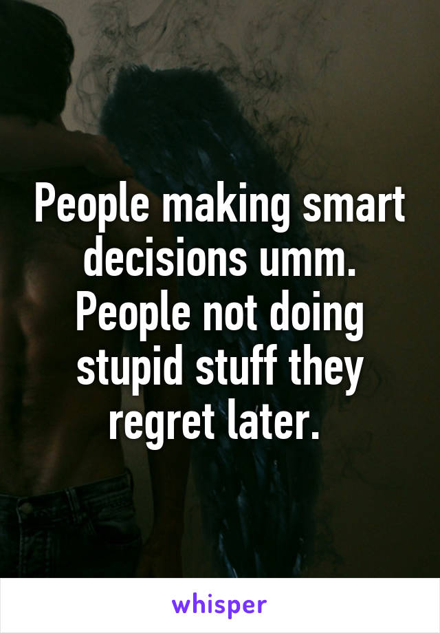 People making smart decisions umm. People not doing stupid stuff they regret later. 