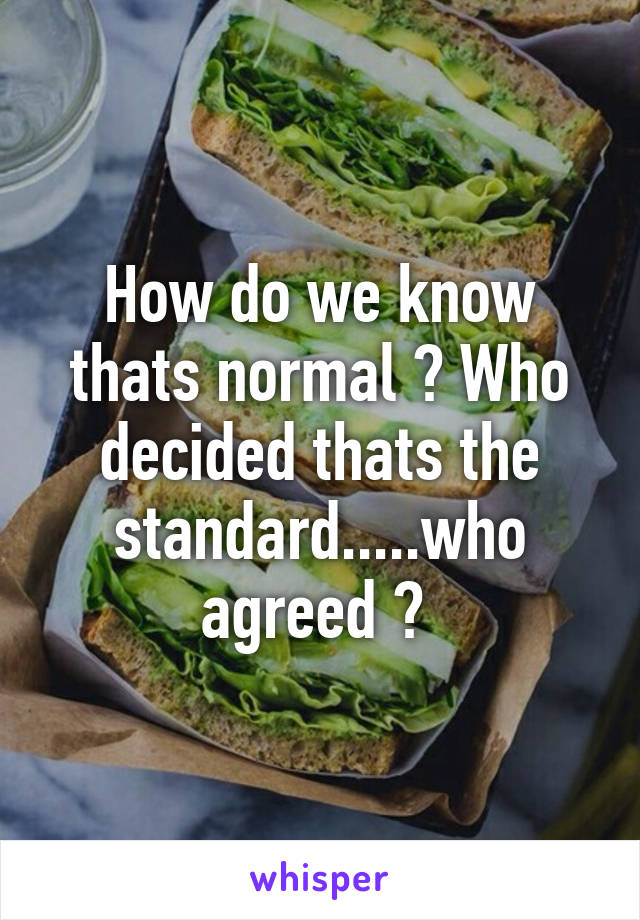 How do we know thats normal ? Who decided thats the standard.....who agreed ? 