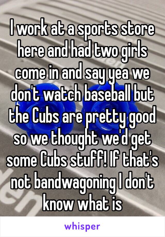 I work at a sports store here and had two girls come in and say yea we don't watch baseball but the Cubs are pretty good so we thought we'd get some Cubs stuff! If that's not bandwagoning I don't know what is