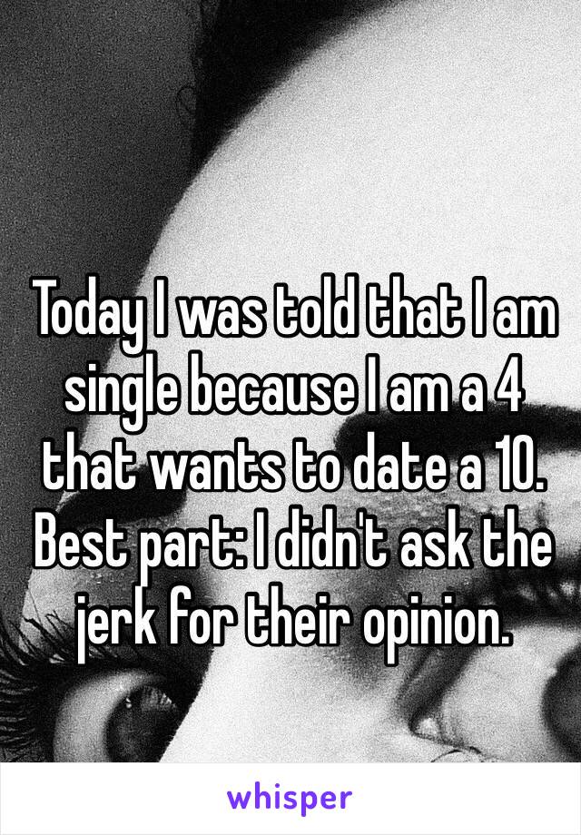 Today I was told that I am single because I am a 4 that wants to date a 10.
Best part: I didn't ask the jerk for their opinion.