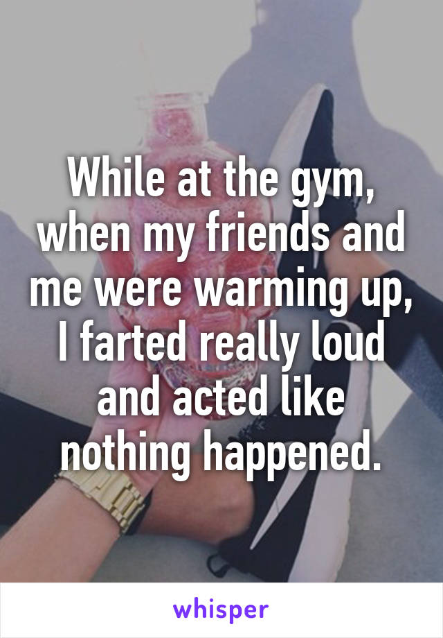 While at the gym, when my friends and me were warming up, I farted really loud and acted like nothing happened.
