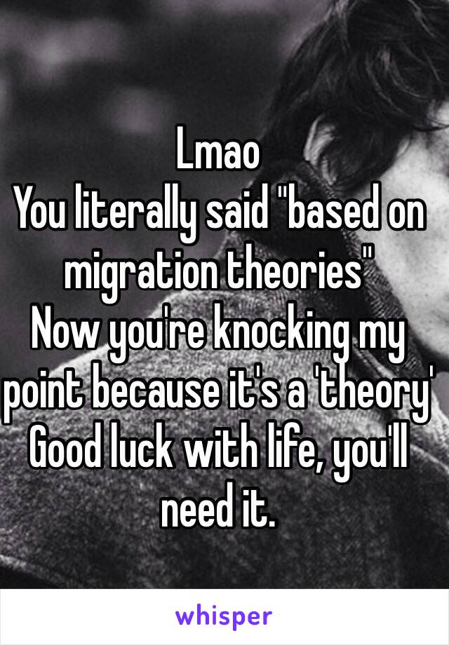 Lmao 
You literally said "based on migration theories" 
Now you're knocking my point because it's a 'theory'
Good luck with life, you'll need it. 
