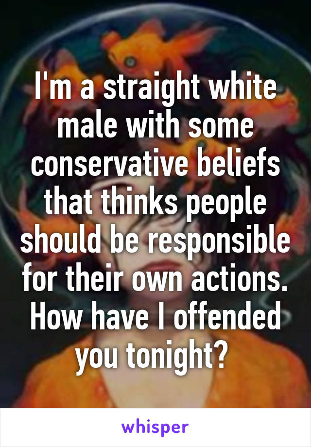 I'm a straight white male with some conservative beliefs that thinks people should be responsible for their own actions.
How have I offended you tonight? 