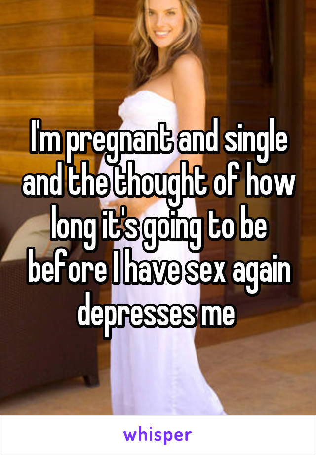 I'm pregnant and single and the thought of how long it's going to be before I have sex again depresses me 