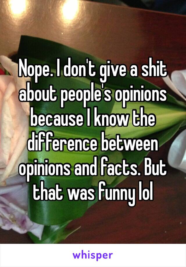 Nope. I don't give a shit about people's opinions because I know the difference between opinions and facts. But that was funny lol