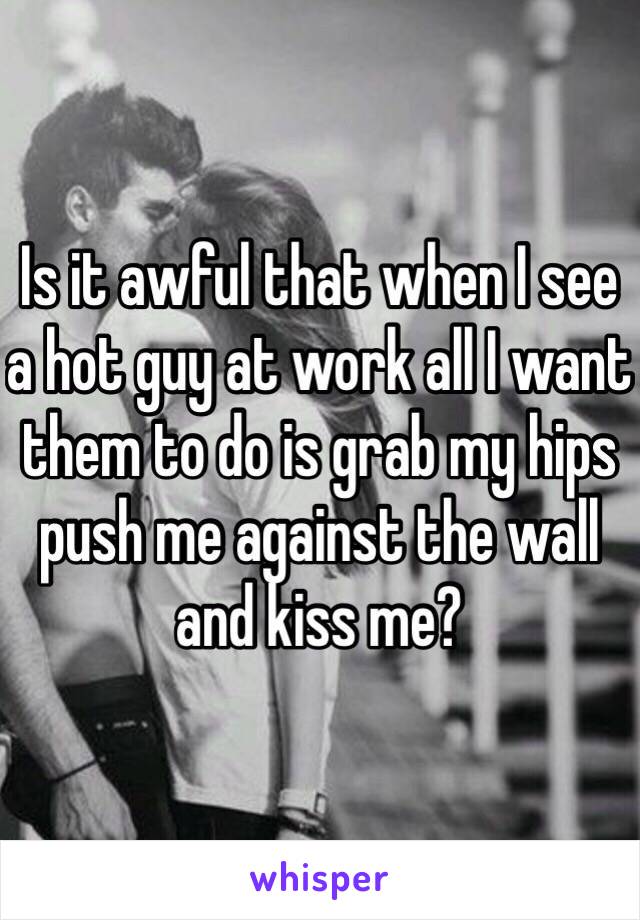 Is it awful that when I see a hot guy at work all I want them to do is grab my hips push me against the wall and kiss me?