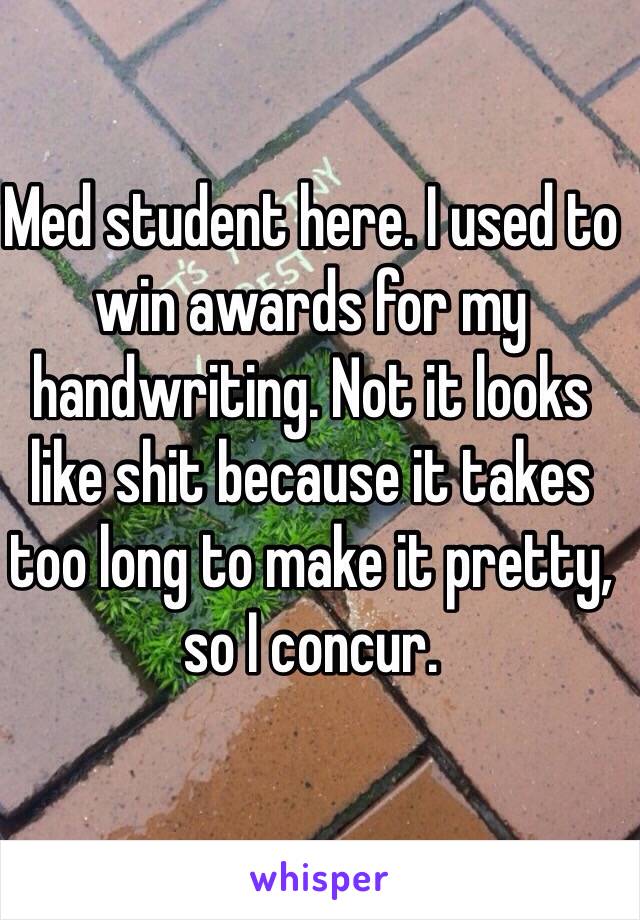 Med student here. I used to win awards for my handwriting. Not it looks like shit because it takes too long to make it pretty, so I concur. 