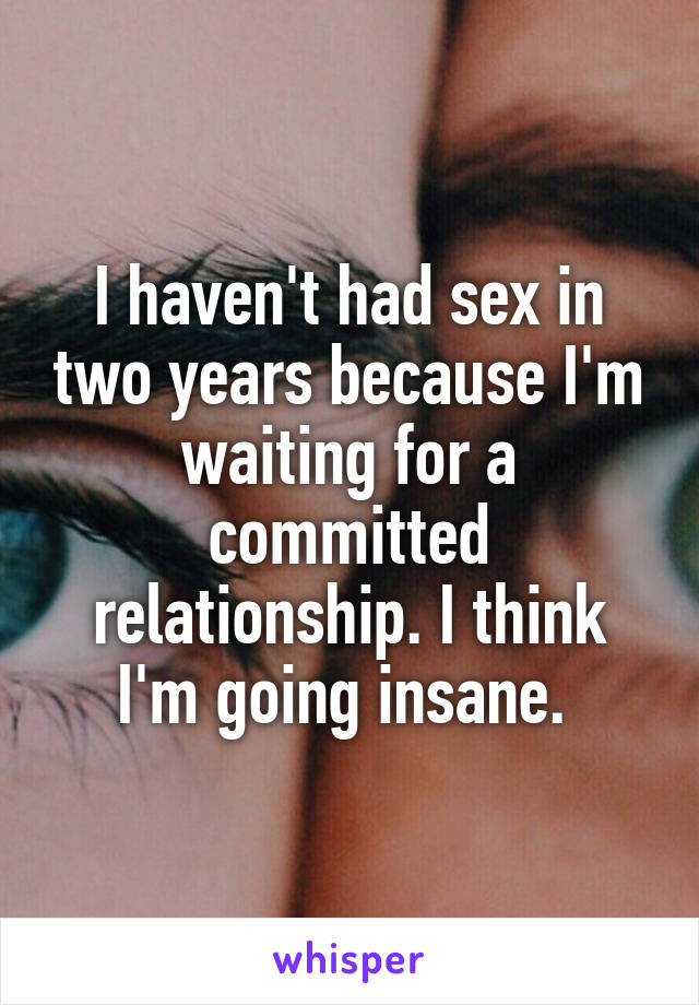 I haven't had sex in two years because I'm waiting for a committed relationship. I think I'm going insane. 
