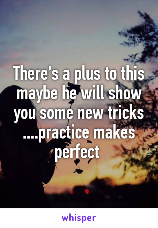 There's a plus to this maybe he will show you some new tricks ....practice makes perfect 