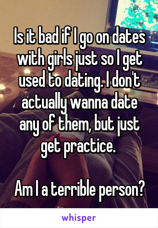 Is it bad if I go on dates with girls just so I get used to dating. I don't actually wanna date any of them, but just get practice. 

Am I a terrible person?