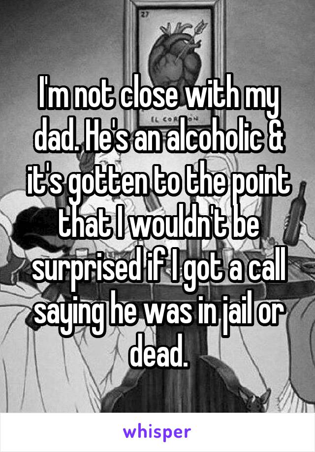 I'm not close with my dad. He's an alcoholic & it's gotten to the point that I wouldn't be surprised if I got a call saying he was in jail or dead.