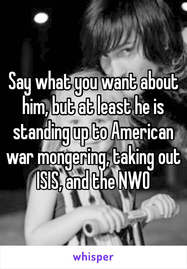 Say what you want about him, but at least he is standing up to American war mongering, taking out ISIS, and the NWO