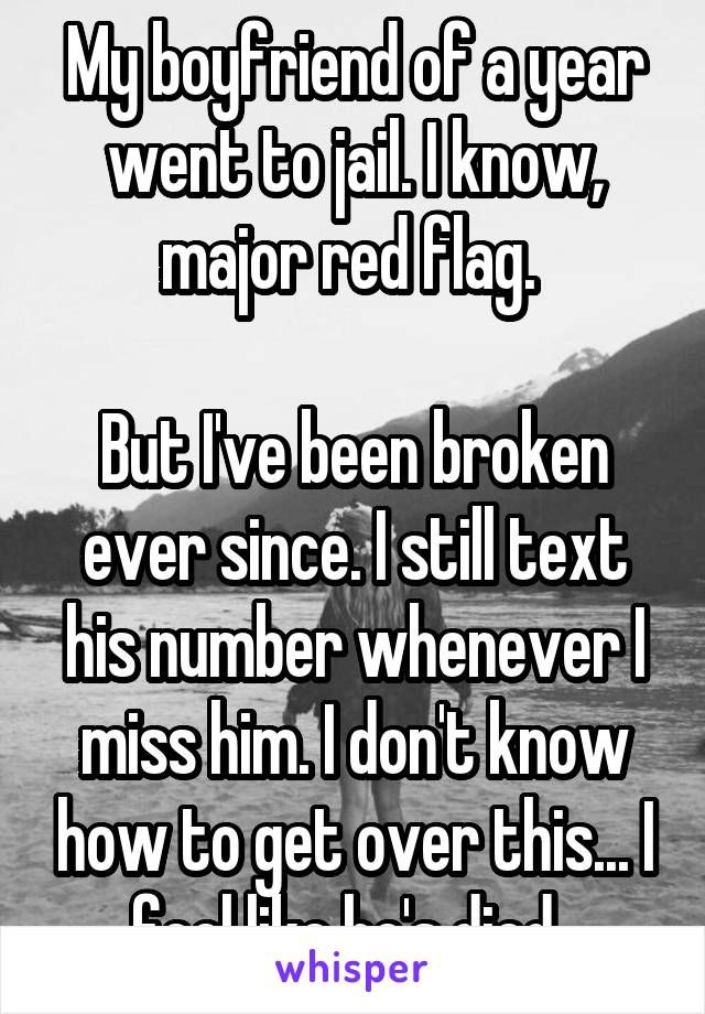 My boyfriend of a year went to jail. I know, major red flag. 

But I've been broken ever since. I still text his number whenever I miss him. I don't know how to get over this... I feel like he's died. 