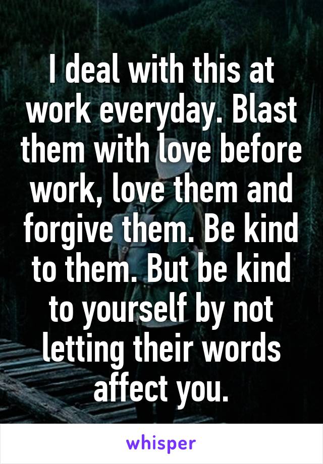 I deal with this at work everyday. Blast them with love before work, love them and forgive them. Be kind to them. But be kind to yourself by not letting their words affect you.