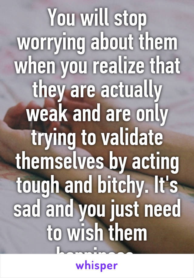 You will stop worrying about them when you realize that they are actually weak and are only trying to validate themselves by acting tough and bitchy. It's sad and you just need to wish them happiness.