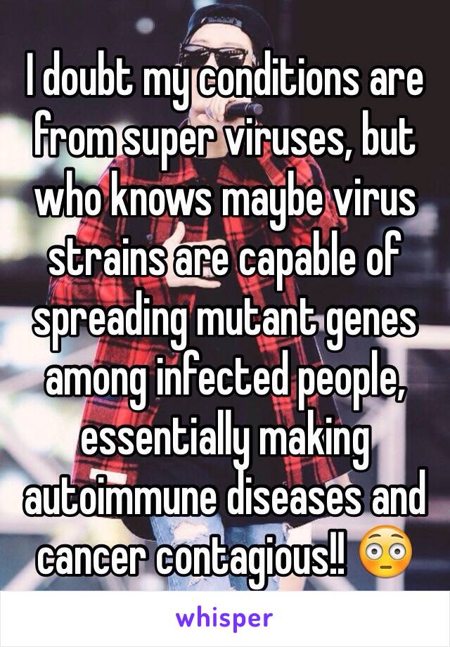 I doubt my conditions are from super viruses, but who knows maybe virus strains are capable of spreading mutant genes among infected people, essentially making autoimmune diseases and cancer contagious!! 😳