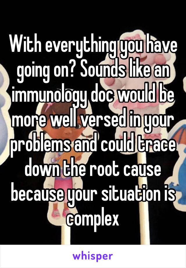 With everything you have going on? Sounds like an immunology doc would be more well versed in your problems and could trace down the root cause because your situation is complex 