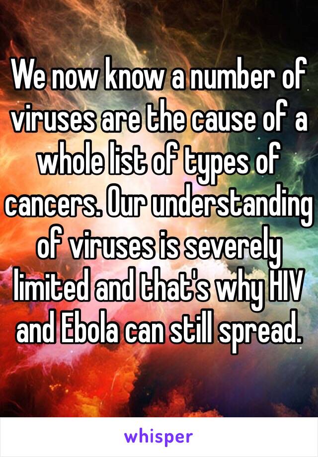 We now know a number of viruses are the cause of a whole list of types of cancers. Our understanding of viruses is severely limited and that's why HIV and Ebola can still spread. 