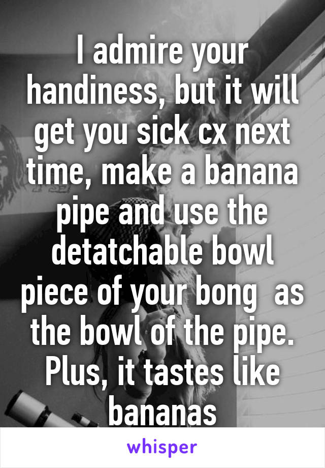 I admire your handiness, but it will get you sick cx next time, make a banana pipe and use the detatchable bowl piece of your bong  as the bowl of the pipe. Plus, it tastes like bananas