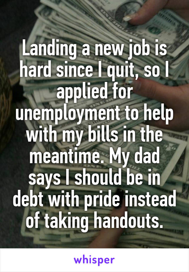 Landing a new job is hard since I quit, so I applied for unemployment to help with my bills in the meantime. My dad says I should be in debt with pride instead of taking handouts.