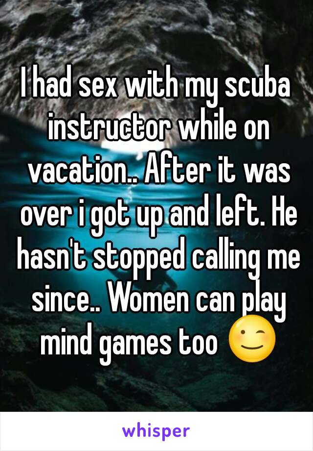 I had sex with my scuba instructor while on vacation.. After it was over i got up and left. He hasn't stopped calling me since.. Women can play mind games too 😉