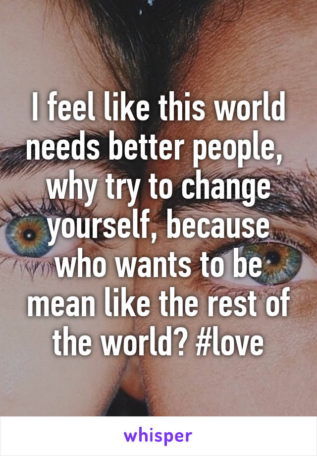 I feel like this world needs better people,  why try to change yourself, because who wants to be mean like the rest of the world? #love