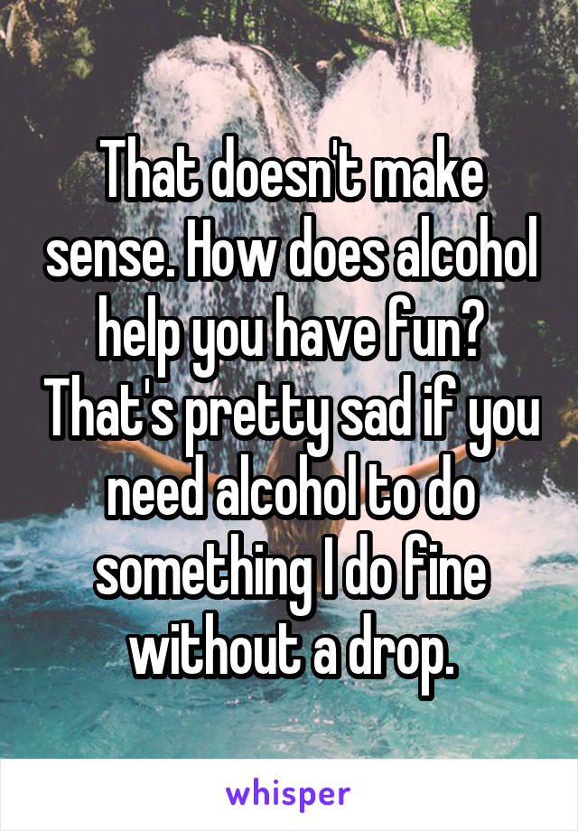 That doesn't make sense. How does alcohol help you have fun? That's pretty sad if you need alcohol to do something I do fine without a drop.