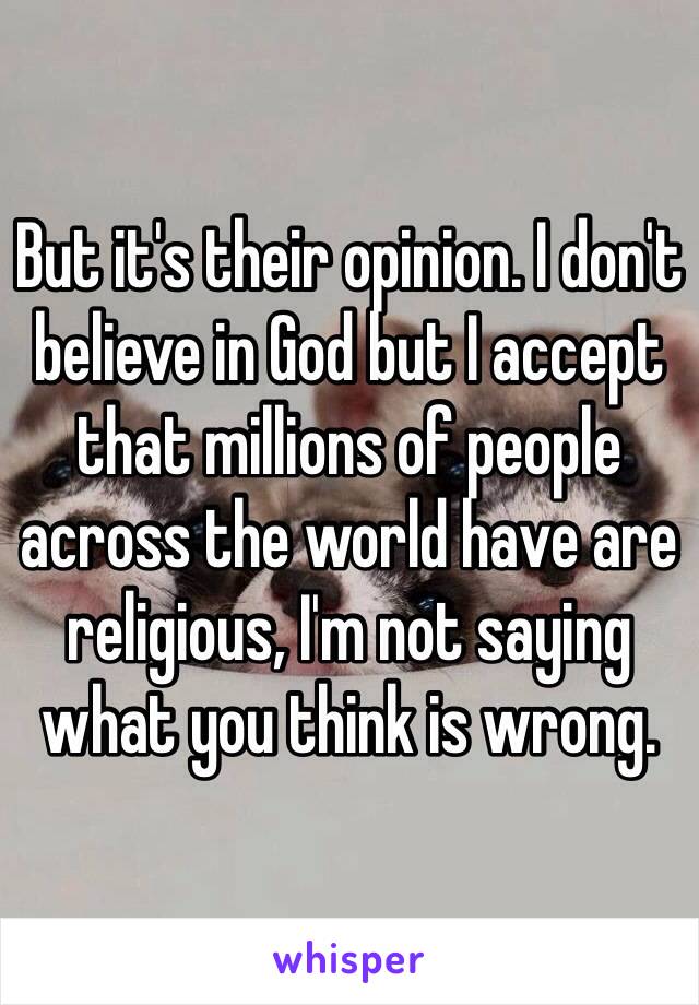 But it's their opinion. I don't believe in God but I accept that millions of people across the world have are religious, I'm not saying what you think is wrong.