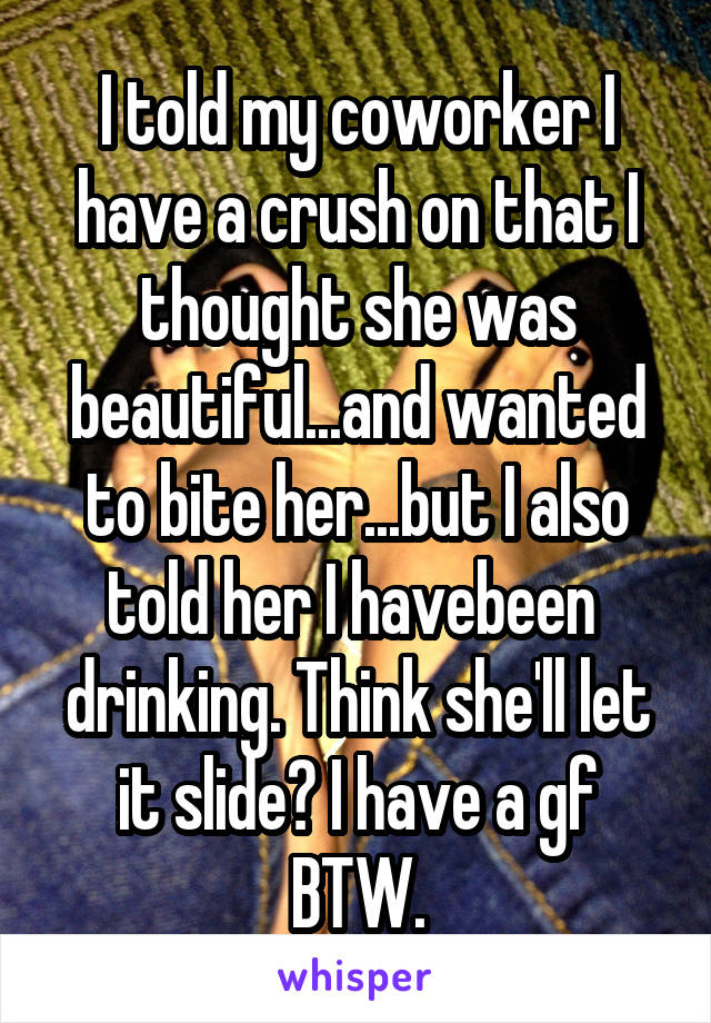 I told my coworker I have a crush on that I thought she was beautiful...and wanted to bite her...but I also told her I havebeen  drinking. Think she'll let it slide? I have a gf BTW.