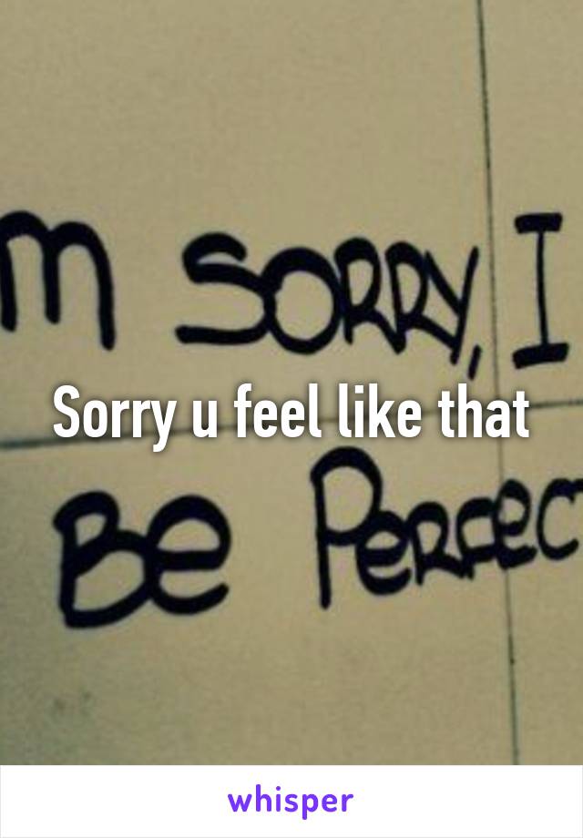 Sorry u feel like that