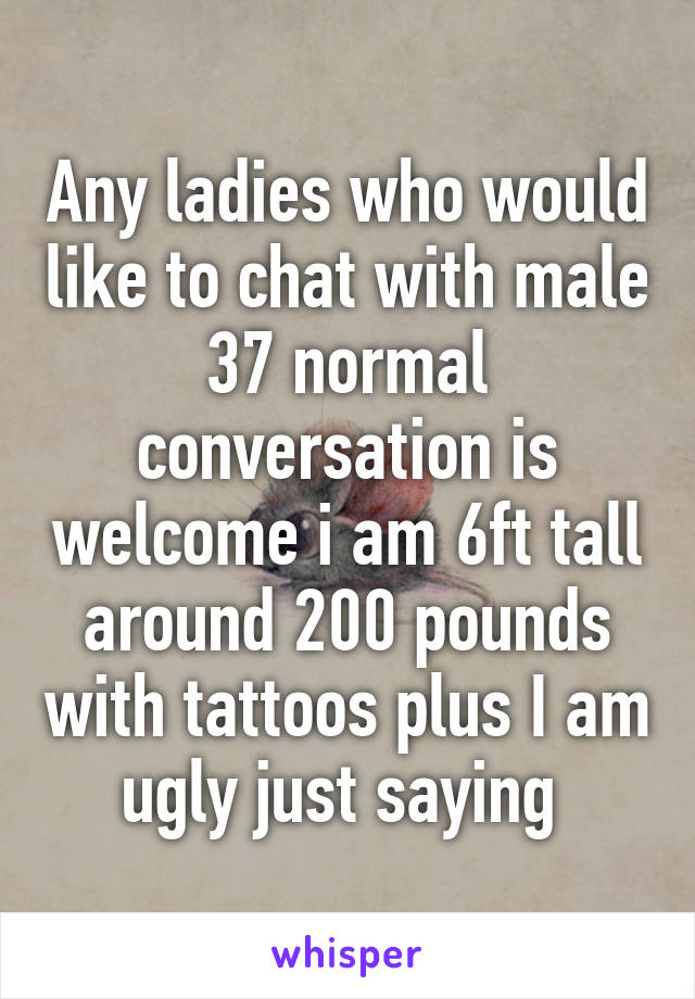 Any ladies who would like to chat with male 37 normal conversation is welcome i am 6ft tall around 200 pounds with tattoos plus I am ugly just saying 